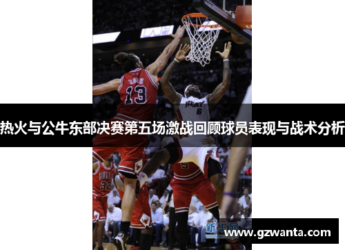 热火与公牛东部决赛第五场激战回顾球员表现与战术分析